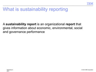 © 2012 IBM Corporation
What is sustainability reporting
September 9,
2014
A sustainability report is an organizational report that
gives information about economic, environmental, social
and governance performance of operating segments and
measurement of disclosed segment information.
 