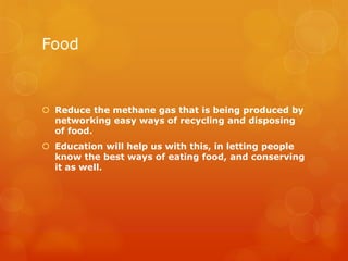 Food



 Reduce the methane gas that is being produced by
  networking easy ways of recycling and disposing
  of food.
 Education will help us with this, in letting people
  know the best ways of eating food, and conserving
  it as well.
 