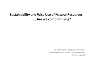 Sustainability and Wise Use of Natural Resources
…..Are we compromising?
By Tapas Kumar Ghatak, Geophysicist
Domain Expertise in :Urban Environment and
Spatial Mapping
 