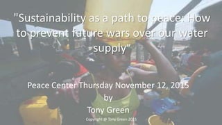 Peace Center Thursday November 12, 2015
by
Tony Green
"Sustainability as a path to peace: How
to prevent future wars over our water
supply”
Copyright @ Tony Green 2015
 