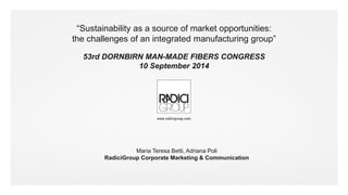 #radicigroup 
“Sustainability as a source of market opportunities: 
the challenges of an integrated manufacturing group” 
53rd DORNBIRN MAN-MADE FIBERS CONGRESS 
10 September 2014 
Maria Teresa Betti, Adriana Poli 
RadiciGroup Corporate Marketing & Communication 
 