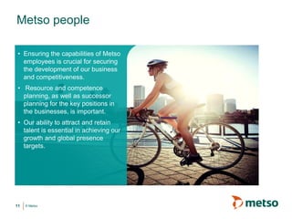 © Metso
• Ensuring the capabilities of Metso
employees is crucial for securing
the development of our business
and competitiveness.
• Resource and competence
planning, as well as successor
planning for the key positions in
the businesses, is important.
• Our ability to attract and retain
talent is essential in achieving our
growth and global presence
targets.
11
Metso people
 