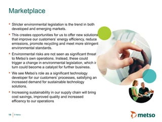 © Metso14
• Stricter environmental legislation is the trend in both
developed and emerging markets.
• This creates opportunities for us to offer new solutions
that improve our customers’ energy efficiency, reduce
emissions, promote recycling and meet more stringent
environmental standards.
• Environmental risks are not seen as significant threats
to Metso’s own operations. Instead, these could
trigger a change in environmental legislation, which in
turn could become a catalyst for further business.
• We see Metso’s role as a significant technology
developer for our customers’ processes, satisfying an
increased demand for sustainable technology
solutions.
• Increasing sustainability in our supply chain will bring
cost savings, improved quality and increased
efficency to our operations
Marketplace
 