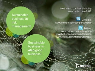 Sustainable
business is
also good
business!
www.metso.com/sustainability
www.metso.com/2012
LinkedIn:
www.linkedin.com/company/metso
Twitter:
www.twitter.com/metsogroup
www.twitter.com/metsoautomation
www.twitter.com/MetsoPulpPaper
Sustainable
business is
risk
management!
 