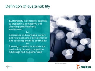 © Metso4
Sustainability is company’s capacity
to prosper in a competitive and
changing global business
environment
by
anticipating and managing current
and future economic, environmental
and social opportunities and threats
by
focusing on quality, innovation and
productivity to create competitive
advantage and long-term value.
Definition of sustainability
*Source: RobecoSAM
 