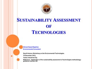 SUSTAINABILITY ASSESSMENT
OF
TECHNOLOGIES
Ahmed Saeed Bajahlan
Environmental Consultant
Saudi Aramco Workshop on the Environmental Technologies.
10 December 2012,
Yanbu Industrial City
Reference : Application of the sustainability assessment of technologies methodology:
guidance manual, UN
 