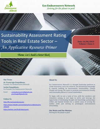 Date: 16/06/2019
Volume 1 Issue 2
Sustainability Assessment Rating
Tools in Real Estate Sector –
An Applicative Resource Primer
Eco Endeavourers Network
Striving for the planet in peril
About Us:
Eco Endeavourers Network is a thought leadership platform to
create awareness, carry out research, and disseminate knowledge
& capacity building on Environment, Sustainability, Climate
Change and Energy. We aspire to promote environmental friendly
and sustainable policies to varied stakeholders.
To begin with we are a team of two, with few members and
volunteers joining in and hope to strive and leverage the
opportunity of developing thought and knowledge partnerships
within and beyond borders for a united cause of serving the
mother earth and striving to promulgate environmental
stewardship.
Our Motto and Our Mission:
Striving for the planet in peril
Our Team:
Dr. Prachi Ugle Pimpalkhute,
Founder, Eco Endeavourers Network
Sachin Pimpalkhute,
Co-Founder, Eco Endeavourers Network
Email : ecoendeavourers@gmail.com
prachiugle@gmail.com
Follow Us
http://fb.me/ecoendeavourers
https://www.linkedin.com/company/eco-endeavourers-
network
https://twitter.com/EcoEndeavourers
Theme: Let’s build a better block
 