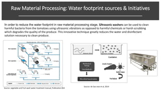 Raw Material Processing: Water footprint sources & Initiatives
______________________________________________________
In order to reduce the water footprint in raw material processing stage, Ultrasonic washers can be used to clean
harmful bacteria from the tomatoes using ultrasonic vibrations as opposed to harmful chemicals or harsh scrubbing
which degrades the quality of the produce. This innovative technique greatly reduces the water and disinfectant
solution necessary to clean produce.
Source: de Sao Jose et al, 2014
Source: vegetable and fruit wash water treatment manual, Publication 854
 