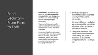 Food
Security –
From Farm
to Fork
• Barilla places special
importance in assuring Food
Security in their plants
worldwide.
• It is insured farmers and plant
workers are paid a more than
adequate salary alongside a
package of benefits.
• Every year, economic and
social conditions in the areas
surrounding the plants is
examined to assure the
compensation and security is
just.
• Production is where most loss
happens, but poor processing,
transportation and storage also
results in raw materials being
spoiled before getting to
consumers.
• The most effective actions for
addressing food loss and waste is
prevention or source reduction
strategies.
• Preventing food from being lost
or wasted in the first place avoids
the use of water, agricultural
chemicals, energy, and other
resources for food production,
processing, transportation,
packaging and disposal
 