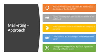 Marketing -
Approach
Rebrand Barilla sauces -based on the motto “Good
for you, good for the planet”
Expose the company’s core values and beliefs to the
customers
Make customers aware of the efforts the company is
pursuing
Show Barilla is the the change it wants to see in the
world
Leverage on: “Made in Italy” by Italian ingredients
following authentic recipes
 
