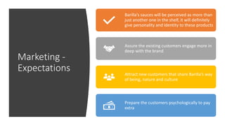 Marketing -
Expectations
Barilla’s sauces will be perceived as more than
just another one in the shelf, it will definitely
give personality and identity to these products
Assure the existing customers engage more in
deep with the brand
Attract new customers that share Barilla’s way
of being, nature and culture
Prepare the customers psychologically to pay
extra
 