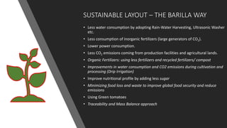 SUSTAINABLE LAYOUT – THE BARILLA WAY
• Less water consumption by adopting Rain-Water Harvesting, Ultrasonic Washer
etc.
• Less consumption of inorganic fertilizers (large generators of CO2).
• Lower power consumption.
• Less CO2 emissions coming from production facilities and agricultural lands.
• Organic Fertilizers: using less fertilizers and recycled fertilizers/ compost
• Improvements in water consumption and CO2 emissions during cultivation and
processing (Drip Irrigation)
• Improve nutritional profile by adding less sugar
• Minimizing food loss and waste to improve global food security and reduce
emissions
• Using Green tomatoes
• Traceability and Mass Balance approach
 