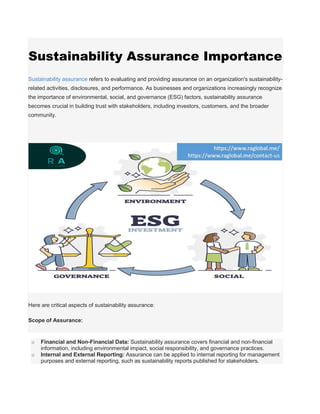 Sustainability Assurance Importance
Sustainability assurance refers to evaluating and providing assurance on an organization's sustainability-
related activities, disclosures, and performance. As businesses and organizations increasingly recognize
the importance of environmental, social, and governance (ESG) factors, sustainability assurance
becomes crucial in building trust with stakeholders, including investors, customers, and the broader
community.
Here are critical aspects of sustainability assurance:
Scope of Assurance:
o Financial and Non-Financial Data: Sustainability assurance covers financial and non-financial
information, including environmental impact, social responsibility, and governance practices.
o Internal and External Reporting: Assurance can be applied to internal reporting for management
purposes and external reporting, such as sustainability reports published for stakeholders.
 