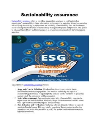 Sustainability assurance
Sustainability assurance refers to providing independent assurance or verification of an
organization's sustainability-related information, performance, or reporting. It involves assessing
and verifying the accuracy, completeness, and reliability of sustainability data and disclosures
and evaluating the effectiveness of sustainability management systems and practices. The goal is
to enhance the credibility and transparency of an organization's sustainability performance and
reporting.
Key aspects of sustainability assurance include:
1. Scope and Criteria Definition: Clearly define the scope and criteria for the
sustainability assurance engagement. This involves identifying the aspects of
sustainability performance or reporting to be assessed and the standards or guidelines
against which the assessment will be conducted.
2. Materiality Assessment: Determining the materiality of sustainability issues to the
organization and its stakeholders. Materiality helps focus the assurance efforts on the
most significant sustainability impacts and disclosures.
3. Data Collection and Verification: Gathering relevant data and evidence to support
sustainability disclosures. This may involve examining documentation, conducting
interviews, and performing site visits to verify the accuracy and completeness of the
reported information.
 