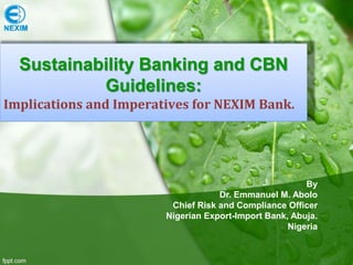 By
Dr. Emmanuel M. Abolo
Chief Risk and Compliance Officer
Nigerian Export-Import Bank, Abuja.
Nigeria
Sustainability Banking and CBN
Guidelines:
Implications and Imperatives for NEXIM Bank.
 