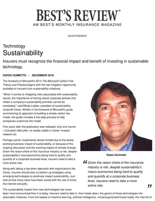 AM BEST'S MONTHLY INSURANCE MAGAZINE
ADVERTISEMENT
Gates Ouimette
Technology
Sustainability
Insurers must recognize the financial impact and benefit of investing in sustainable
technology.
GATES OUIMETTE | DECEMBER 2018
The foreword of Microsoft's 2013 The Microsoft Carbon Fee:
Theory and Practice begins with the risk mitigation opportunity
available to insurers from sustainability initiatives.
“When it comes to mitigating risks associated with sustainability
issues, the importance of having robust corporate policies that
reflect a company's sustainability priorities cannot be
overstated,” said Mindy Lubber, president of sustainability
nonprofit Ceres. Written in the foreword of Microsoft's guide
summarizing its approach to building a simple carbon fee
model, the guide includes a five-step process to help
companies customize the model.
Five years after the publication was released, only one insurer
—Canada's Manulife—is readily visible in Ceres' investor
network list.
Perhaps carrier investments remain limited due to the slowly
evolving business impact of sustainability, or because of the
ongoing discussion and the evolving impact of climate change.
Given the raison d'etre of the insurance industry is risk, despite
sustainability's macroeconomics being hard to qualify and
quantify at a corporate business level, insurers need to take a
more active role.
Along with taking a top-down approach with organizations like
Ceres, insurers should also try bottom-up strategies using
emerging technologies to positively impact sustainability. Just
look at how many trees have been saved with the use of email,
the internet and pdfs.
The sustainability impact from new technologies has never
been more pronounced than it is today. Insurers need to take in, then break down, the gamut of these technologies into
actionable initiatives. From the basket of machine learning, artificial intelligence, virtual/augmented/mixed reality, the internet of
Given the raison d’etre of the insurance
industry is risk, despite sustainability’s
macro-economics being hard to qualify
and quantify at a corporate business
level, insurers need to take a more
active role.
 