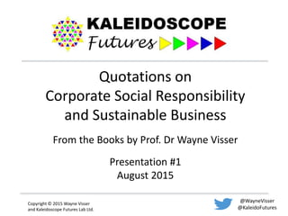 Copyright © 2015 Wayne Visser
and Kaleidoscope Futures Lab Ltd.
@WayneVisser
@KaleidoFutures
Quotations on
Corporate Social Responsibility
and Sustainable Business
From the Books by Prof. Dr Wayne Visser
Presentation #1
August 2015
 