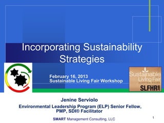 Incorporating Sustainability
         Strategies
             February 16, 2013
             Sustainable Living Fair Workshop



                  Jenine Serviolo
Environmental Leadership Program (ELP) Senior Fellow,
                PMP, SDI® Facilitator
              SMART Management Consulting, LLC          1
 