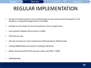 REGULAR IMPLEMENTATION
• During trial implementation it was confirmed that we will continue with the proportion 1:8:2
having an un expected strength value of 15.67MPA.
• Decided, we will implement the trial proportion 1:8:2 on regular basis.
• Consumption of Bottom Ash per Brick is 2.83KG.
• 250 bricks per Day.
• We have increased our brick molding from 250 bricks/day to 350 Bricks/day.
• Utilizing 990KG Bottom Ash daily for molding of 350 Bricks.
• Bottom Ash Consumed for PCC work per meter cube (M3) = 765KG
• (APPENDIX-84)
Company PDCA Cycle Benefits Future Plans
43
 