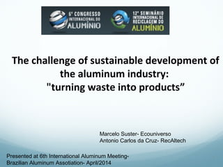 The challenge of sustainable development of 
the aluminum industry: 
"turning waste into products” 
1 
Marcelo Suster- Ecouniverso 
Antonio Carlos da Cruz- RecAltech 
Presented at 6th International Aluminum Meeting- 
Brazilian Aluminum Assotiation- April/2014 
 