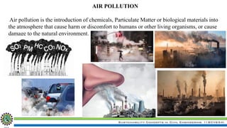 Sustainability Concepts in Civil Engineering (18CV654)
AIR POLLUTION
Air pollution is the introduction of chemicals, Particulate Matter or biological materials into
the atmosphere that cause harm or discomfort to humans or other living organisms, or cause
damage to the natural environment.
 