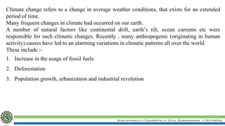 Sustainability Concepts in Civil Engineering (18CV654)
Climate change refers to a change in average weather conditions, that exists for an extended
period of time.
Many frequent changes in climate had occurred on our earth.
A number of natural factors like continental drift, earth’s tilt, ocean currents etc were
responsible for such climatic changes. Recently , many anthropogenic (originating in human
activity) causes have led to an alarming variations in climatic patterns all over the world.
These include :-
1. Increase in the usage of fossil fuels
2. Deforestation
3. Population growth, urbanization and industrial revolution
 