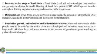 Sustainability Concepts in Civil Engineering (18CV654)
Increase in the usage of fossil fuels : Fossil fuels (coal, oil and natural gas ) are used as
energy sources all over the world. Burning of fossil fuels produce CO2 ,which spreads into the
atmosphere leading to global warming and increase in the temperature.
Deforestation: When trees are cut down on a large scale, the amount of atmospheric CO2
increases, leading to global warming and increase in the temperature.
Population growth, urbanization and industrial revolution: More and more needs of the
people have to be satisfied for which cities were developed and industries were set up on a
large scale. All these have led to an increase in the amount of greenhouse gases resulting in
global climatic changes.
 