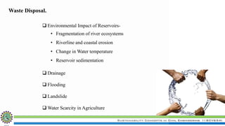 Sustainability Concepts in Civil Engineering (18CV654)
 Environmental Impact of Reservoirs-
• Fragmentation of river ecosystems
• Riverline and coastal erosion
• Change in Water temperature
• Reservoir sedimentation
 Drainage
 Flooding
 Landslide
 Water Scarcity in Agriculture
Waste Disposal.
 