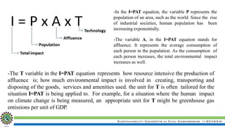 Sustainability Concepts in Civil Engineering (18CV654)
-In the I=PAT equation, the variable P represents the
population of an area, such as the world. Since the rise
of industrial societies, human population has been
increasing exponentially.
-The variable A, in the I=PAT equation stands for
affluence. It represents the average consumption of
each person in the population. As the consumption of
each person increases, the total environmental impact
increases as well.
-The T variable in the I=PAT equation represents how resource intensive the production of
affluence is; how much environmental impact is involved in creating, transporting and
disposing of the goods, services and amenities used. the unit for T is often tailored for the
situation I=PAT is being applied to. For example, for a situation where the human impact
on climate change is being measured, an appropriate unit for T might be greenhouse gas
emissions per unit of GDP.
 