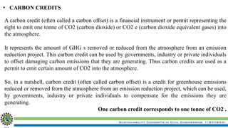Sustainability Concepts in Civil Engineering (18CV654)
• CARBON CREDITS
A carbon credit (often called a carbon offset) is a financial instrument or permit representing the
right to emit one tonne of CO2 (carbon dioxide) or CO2 e (carbon dioxide equivalent gases) into
the atmosphere.
It represents the amount of GHG s removed or reduced from the atmosphere from an emission
reduction project. This carbon credit can be used by governments, industry or private individuals
to offset damaging carbon emissions that they are generating. Thus carbon credits are used as a
permit to emit certain amount of CO2 into the atmosphere.
So, in a nutshell, carbon credit (often called carbon offset) is a credit for greenhouse emissions
reduced or removed from the atmosphere from an emission reduction project, which can be used,
by governments, industry or private individuals to compensate for the emissions they are
generating.
One carbon credit corresponds to one tonne of CO2 .
 