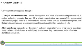 Sustainability Concepts in Civil Engineering (18CV654)
• CARBON CREDITS
Carbon credits are acquired through :-
Project based transactions - credits are acquired as a result of successful implementation of
carbon reduction projects. For eg:- If a private organization has successfully implemented
afforestation project and if it is found to have reduced carbon dioxide from the atmosphere, then
that private company can acquire carbon credits equivalent to their reduction levels.
Allowance based transactions - Regulatory authority issues allowances or permits to industries.
If one carbon credit is issued to an industry, it means that they can emit one tonne of carbon
dioxide or equivalent.
 