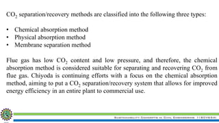 Sustainability Concepts in Civil Engineering (18CV654)
CO2 separation/recovery methods are classified into the following three types:
• Chemical absorption method
• Physical absorption method
• Membrane separation method
Flue gas has low CO2 content and low pressure, and therefore, the chemical
absorption method is considered suitable for separating and recovering CO2 from
flue gas. Chiyoda is continuing efforts with a focus on the chemical absorption
method, aiming to put a CO2 separation/recovery system that allows for improved
energy efficiency in an entire plant to commercial use.
 