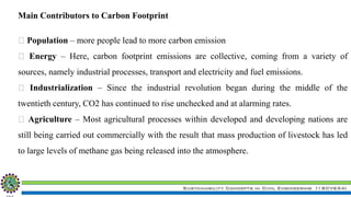Sustainability Concepts in Civil Engineering (18CV654)
Population – more people lead to more carbon emission
Energy – Here, carbon footprint emissions are collective, coming from a variety of
sources, namely industrial processes, transport and electricity and fuel emissions.
Industrialization – Since the industrial revolution began during the middle of the
twentieth century, CO2 has continued to rise unchecked and at alarming rates.
Agriculture – Most agricultural processes within developed and developing nations are
still being carried out commercially with the result that mass production of livestock has led
to large levels of methane gas being released into the atmosphere.
Main Contributors to Carbon Footprint
 