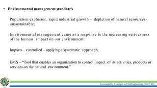 Sustainability Concepts in Civil Engineering (18CV654)
• Environmental management standards
Population explosion, rapid industrial growth – depletion of natural resources-
unsustainable.
Environmental management came as a response to the increasing seriousness
of the human impact on our environment.
Impacts – controlled – applying a systematic approach.
EMS – “Tool that enables an organization to control impact of its activities, products or
services on the natural environment.”
 