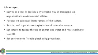 Sustainability Concepts in Civil Engineering (18CV654)
Advantages:
• Serves as a tool to provide a systematic way of managing an
organization’s environmental affairs.
• Focuses on continual improvement of the system.
• Restrict and regulate overexploitation of natural resources.
• Set targets to reduce the use of energy and water and waste going to
landfill.
• Set environment friendly purchasing procedures.
 