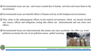 Sustainability Concepts in Civil Engineering (18CV654)
 Environmental issues are any such issues created due to human activities and cause harm to the
environment.
 Environmental issues are harmful effects of human activity on the biophysical environment.
 They relate to the anthropogenic effects on the natural environment, which are loosely divided
into causes, effects and mitigation, noting that effects are interconnected and can cause new
effects.
 Environmental Issues are interconnected, that means one issue accelerate the other e.g. water
pollution accelerate the rate of air pollution causes global warming.
 