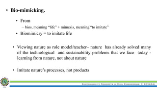 Sustainability Concepts in Civil Engineering (18CV654)
• Bio-mimicking.
• From
– bios, meaning “life” + mimesis, meaning “to imitate”
• Biomimicry = to imitate life
• Viewing nature as role model/teacher– nature has already solved many
of the technological and sustainability problems that we face today -
learning from nature, not about nature
• Imitate nature’s processes, not products
 