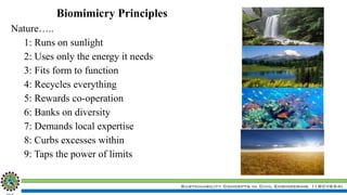 Sustainability Concepts in Civil Engineering (18CV654)
Biomimicry Principles
Nature…..
1: Runs on sunlight
2: Uses only the energy it needs
3: Fits form to function
4: Recycles everything
5: Rewards co-operation
6: Banks on diversity
7: Demands local expertise
8: Curbs excesses within
9: Taps the power of limits
 
