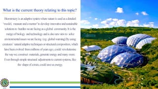 Sustainability Concepts in Civil Engineering (18CV654)
Biomimicryisanadaptivesystemwhere natureisusedasadetailed
‘model, measureandamentor’todevelop innovativeandsustainable
solutionsto hurdleswearefacingasaglobal community.It isthe
mergeofbiology andtechnologyandisalsonewviewto solve
environmentalissueswearefacing (eg. globalwarming)Byusing
creatures’ naturaladaptivetechniquesorstructuralcomposition,which
havebeenevolved frommillionsofyearsago, could revolutionise
thewaywe;construct materials,generateenergyandmany more.
Eventhroughsimplestructural adjustmentstocurrentsystems,like
the shapeofatrain,couldsaveusenergy.
What is the current theory relating to this topic?
 