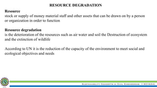 Sustainability Concepts in Civil Engineering (18CV654)
Resource
stock or supply of money material staff and other assets that can be drawn on by a person
or organization in order to function
Resource degradation
is the deterioration of the resources such as air water and soil the Destruction of ecosystem
and the extinction of wildlife
According to UN it is the reduction of the capacity of the environment to meet social and
ecological objectives and needs
RESOURCE DEGRADATION
 