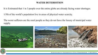Sustainability Concepts in Civil Engineering (18CV654)
WATER DETERIOTION
It is Estimated that 1 in 3 people over the entire globe are already facing water shortages.
1/5th of the world’s population live in areas of physical water scarcity.
The worst sufferers are the rural people as they do not have the luxury of municipal water
supply.
 
