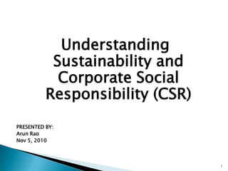 Understanding Sustainability and Corporate Social Responsibility (CSR) PRESENTED BY: Arun Rao Nov 5, 2010 1 
