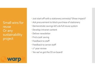 Small wins for
reuse
Or any
sustainability
project
 Just start off with a stationery amnesty? Show impact?
 Ask procurement to block purchase of stationery
 Demonstrate savings let’s do full reuse system
 Develop intranet content
 Deliver newsletter
 First £20K saving
 Feedback to staff
 Feedback to senior staff
 1st year review
 Yes we’ve got the CE on board!
 