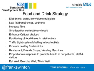 Food and Drink Strategy
• Diet drinks, water, low volume fruit juice
• Low fat (trans) crisps, yoghurts
• Increase fibre
• Small portion confectionary/foods
• Enhance Cultural choices
• Positioning of food/drinks in retail outlets
• Traffic Light system/labelling in food outlets
• Promote healthy foods/drinks
• Restaurant, Friends Shops, Vending Machines
• Proportionate response to promote health in our patients, staff &
visitors
• Eat Well, Exercise Well, Think Well!
@frankswinton
 