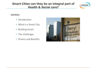 Smart Cities can they be an integral part of
Health & Social care?
AGENDA:
• Introduction
• What is a Smart City
• Building Smart
• The challenges
• Drivers and Benefits
 