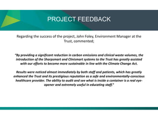 PROJECT FEEDBACK
Regarding the success of the project, John Foley, Environment Manager at the
Trust, commented;
“By providing a significant reduction in carbon emissions and clinical waste volumes, the
introduction of the Sharpsmart and Clinismart systems to the Trust has greatly assisted
with our efforts to become more sustainable in line with the Climate Change Act.
Results were noticed almost immediately by both staff and patients, which has greatly
enhanced the Trust and its prestigious reputation as a safe and environmentally-conscious
healthcare provider. The ability to audit and see what is inside a container is a real eye-
opener and extremely useful in educating staff.”
 