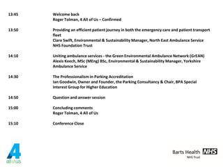13:45 Welcome back
Roger Tolman, 4 All of Us – Confirmed
13:50 Providing an efficient patient journey in both the emergency care and patient transport
fleet
Clare Swift, Environmental & Sustainability Manager, North East Ambulance Service
NHS Foundation Trust
14:10 Uniting ambulance services - the Green Environmental Ambulance Network (GrEAN)
Alexis Keech, MSc (MEng) BSc, Environmental & Sustainability Manager, Yorkshire
Ambulance Service
14:30 The Professionalism in Parking Accreditation
Ian Goodwin, Owner and Founder, the Parking Consultancy & Chair, BPA Special
Interest Group for Higher Education
14:50 Question and answer session
15:00 Concluding comments
Roger Tolman, 4 All of Us
15:10 Conference Close
 
