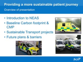 • Introduction to NEAS
• Baseline Carbon footprint &
CMP
• Sustainable Transport projects
• Future plans & barriers
Providing a more sustainable patient journey
Overview of presentation
 