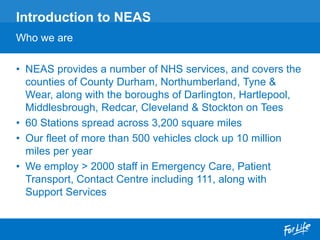• NEAS provides a number of NHS services, and covers the
counties of County Durham, Northumberland, Tyne &
Wear, along with the boroughs of Darlington, Hartlepool,
Middlesbrough, Redcar, Cleveland & Stockton on Tees
• 60 Stations spread across 3,200 square miles
• Our fleet of more than 500 vehicles clock up 10 million
miles per year
• We employ > 2000 staff in Emergency Care, Patient
Transport, Contact Centre including 111, along with
Support Services
Introduction to NEAS
Who we are
 