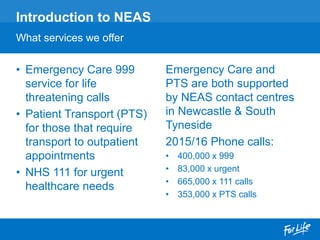 • Emergency Care 999
service for life
threatening calls
• Patient Transport (PTS)
for those that require
transport to outpatient
appointments
• NHS 111 for urgent
healthcare needs
Introduction to NEAS
What services we offer
Emergency Care and
PTS are both supported
by NEAS contact centres
in Newcastle & South
Tyneside
2015/16 Phone calls:
• 400,000 x 999
• 83,000 x urgent
• 665,000 x 111 calls
• 353,000 x PTS calls
 